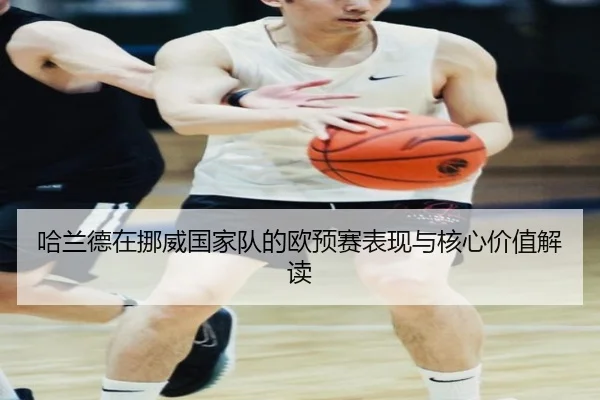 哈兰德在挪威国家队的欧预赛表现与核心价值解读